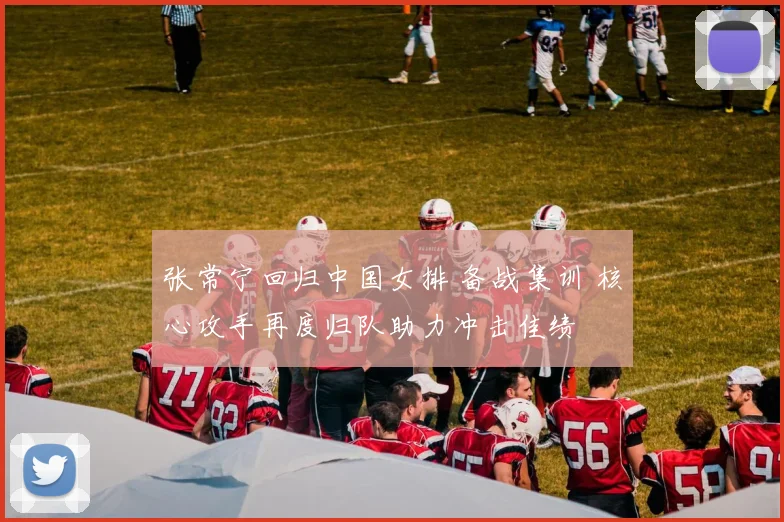 张常宁回归中国女排 备战集训 核心攻手再度归队助力冲击佳绩
