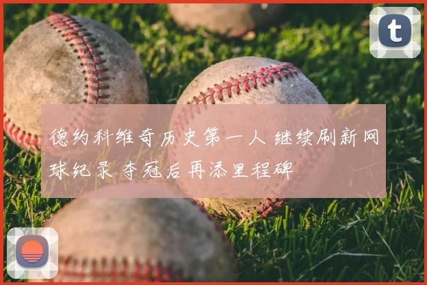 德约科维奇历史第一人 继续刷新网球纪录 夺冠后再添里程碑