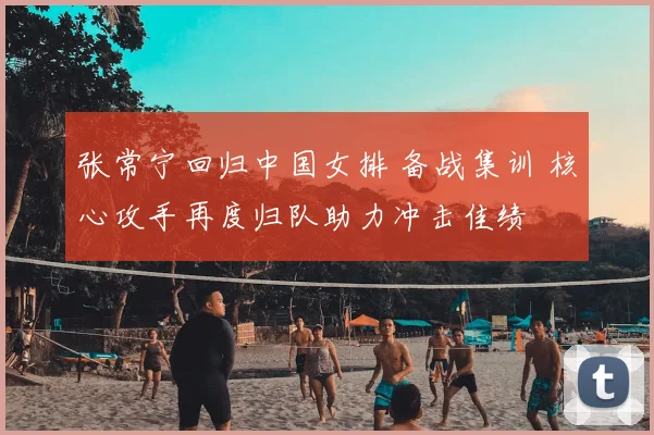 张常宁回归中国女排 备战集训 核心攻手再度归队助力冲击佳绩