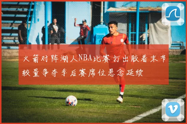 火箭对阵湖人NBA比赛打出胶着末节较量争夺季后赛席位悬念延续