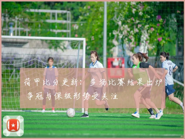 荷甲比分更新:多场比赛结果出炉 争冠与保级形势受关注