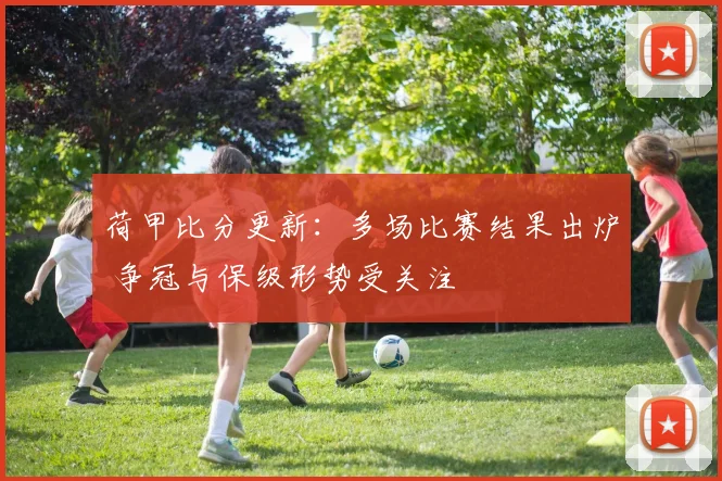 荷甲比分更新：多场比赛结果出炉 争冠与保级形势受关注
