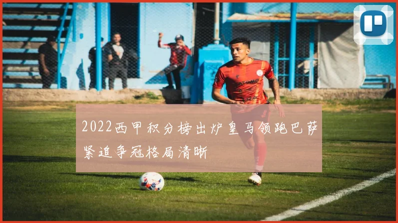 2022西甲积分榜出炉皇马领跑巴萨紧追争冠格局清晰