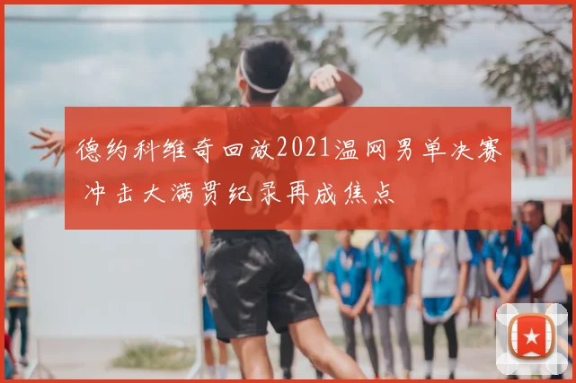 德约科维奇回放2021温网男单决赛 冲击大满贯纪录再成焦点