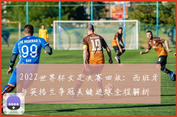 2022世界杯女足决赛回放：西班牙与英格兰争冠关键进球全程解析