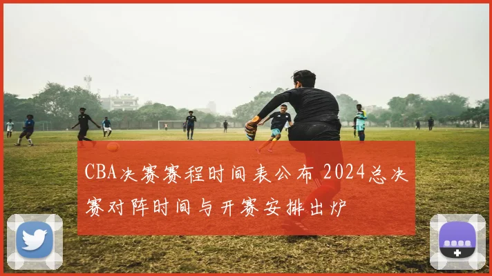 CBA决赛赛程时间表公布 2024总决赛对阵时间与开赛安排出炉