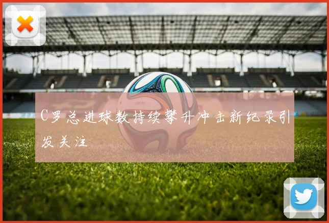 C罗总进球数持续攀升冲击新纪录引发关注