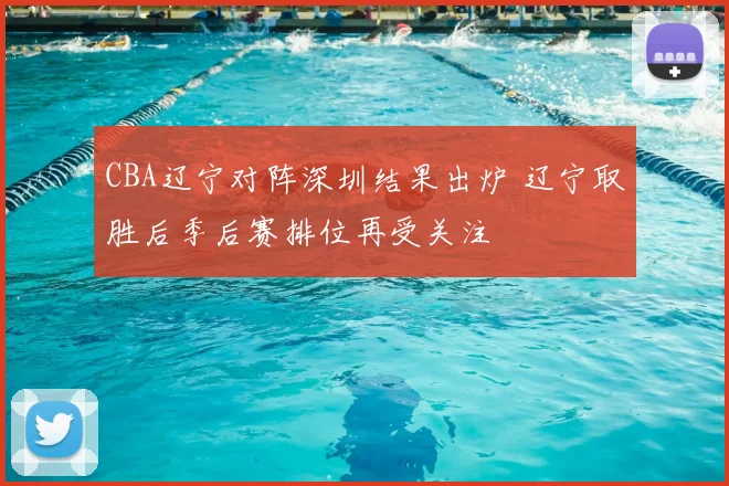 CBA辽宁对阵深圳结果出炉 辽宁取胜后季后赛排位再受关注