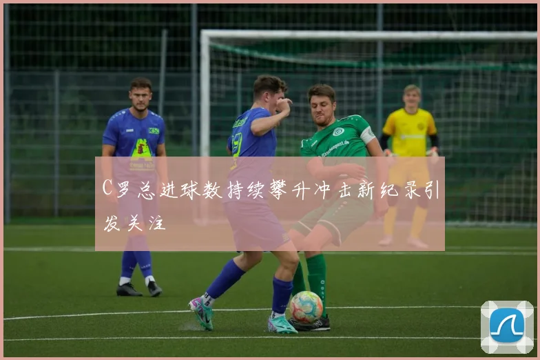 C罗总进球数持续攀升冲击新纪录引发关注