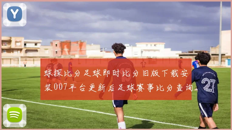 球探比分足球即时比分旧版下载安装007平台更新后足球赛事比分查询更便捷