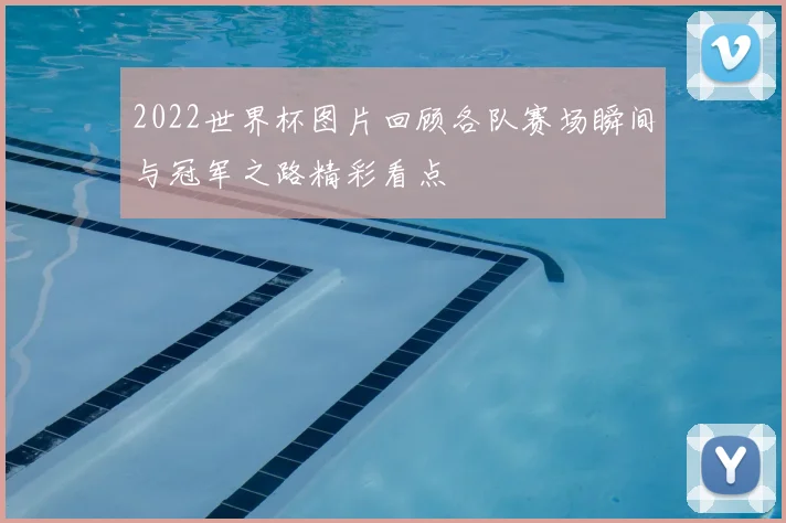 2022世界杯图片回顾各队赛场瞬间与冠军之路精彩看点