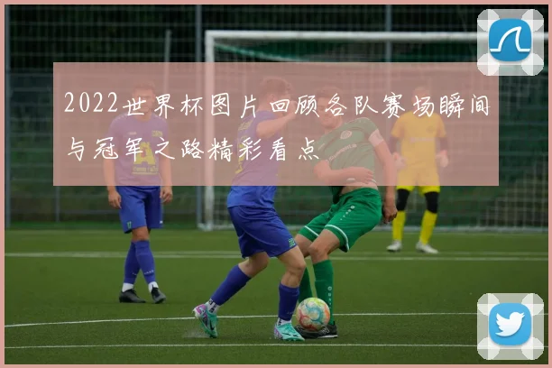 2022世界杯图片回顾各队赛场瞬间与冠军之路精彩看点