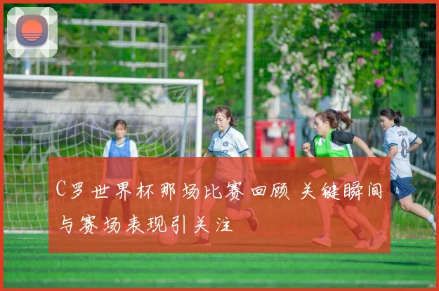 C罗世界杯那场比赛回顾 关键瞬间与赛场表现引关注