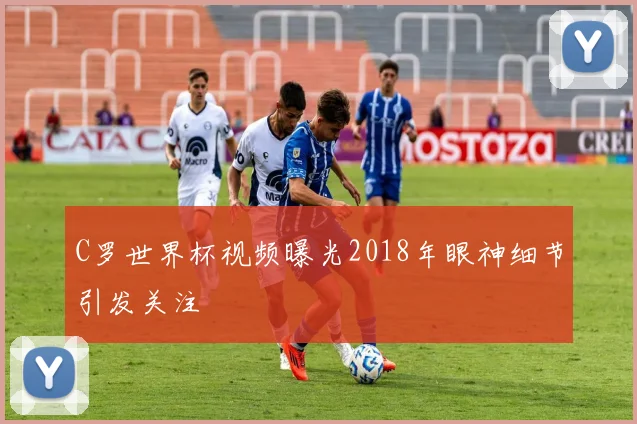 C罗世界杯视频曝光2018年眼神细节引发关注