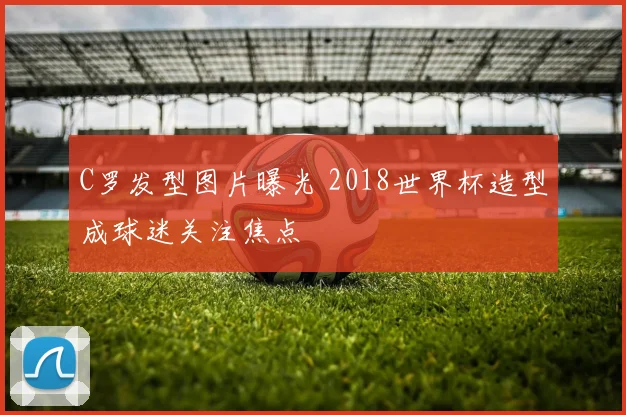C罗发型图片曝光 2018世界杯造型成球迷关注焦点