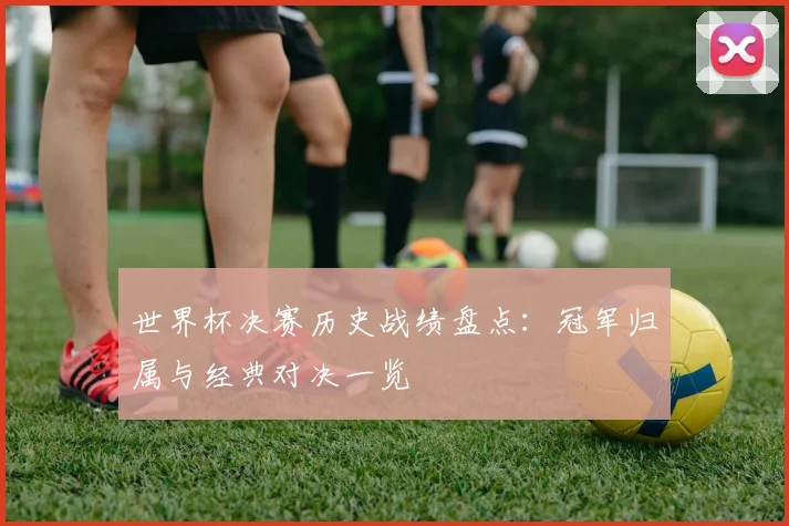 世界杯决赛历史战绩盘点:冠军归属与经典对决一览